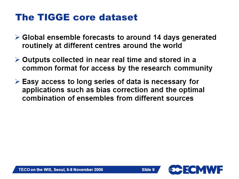 Slide 9 TECO on the WIS, Seoul, 6-8 November 2006 Slide 9 The TIGGE core dataset  Global ensemble forecasts to around 14 days generated routinely at different centres around the world  Outputs collected in near real time and stored in a common format for access by the research community  Easy access to long series of data is necessary for applications such as bias correction and the optimal combination of ensembles from different sources