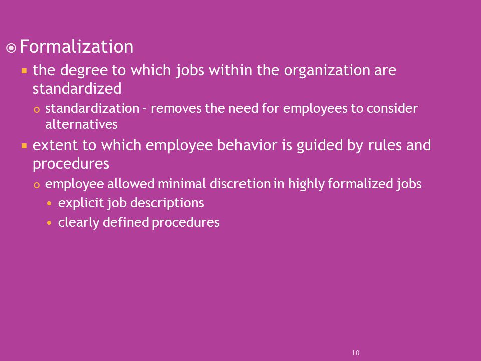  Formalization  the degree to which jobs within the organization are standardized standardization - removes the need for employees to consider alternatives  extent to which employee behavior is guided by rules and procedures employee allowed minimal discretion in highly formalized jobs explicit job descriptions clearly defined procedures 10