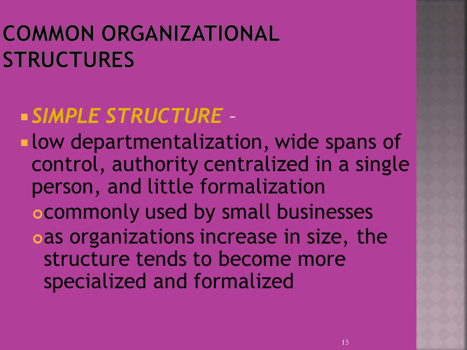  SIMPLE STRUCTURE –  low departmentalization, wide spans of control, authority centralized in a single person, and little formalization commonly used by small businesses as organizations increase in size, the structure tends to become more specialized and formalized 15