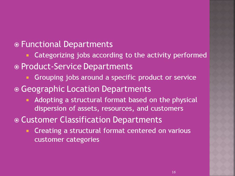  Functional Departments  Categorizing jobs according to the activity performed  Product-Service Departments  Grouping jobs around a specific product or service  Geographic Location Departments  Adopting a structural format based on the physical dispersion of assets, resources, and customers  Customer Classification Departments  Creating a structural format centered on various customer categories 16