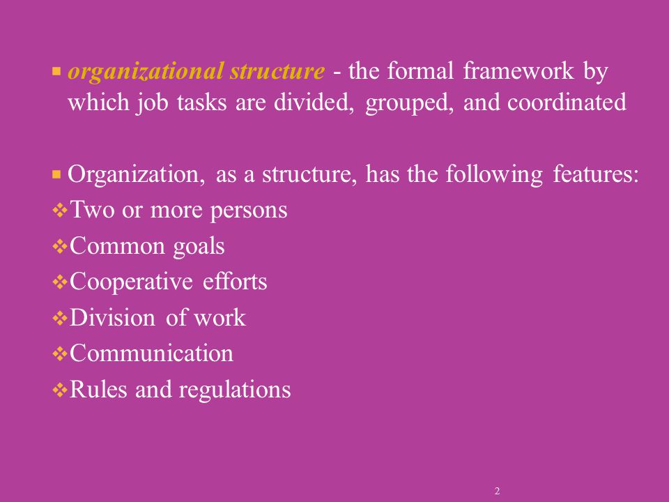  organizational structure - the formal framework by which job tasks are divided, grouped, and coordinated  Organization, as a structure, has the following features:  Two or more persons  Common goals  Cooperative efforts  Division of work  Communication  Rules and regulations 2