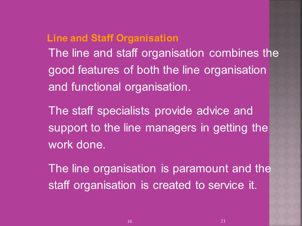 Line and Staff Organisation The line and staff organisation combines the good features of both the line organisation and functional organisation.