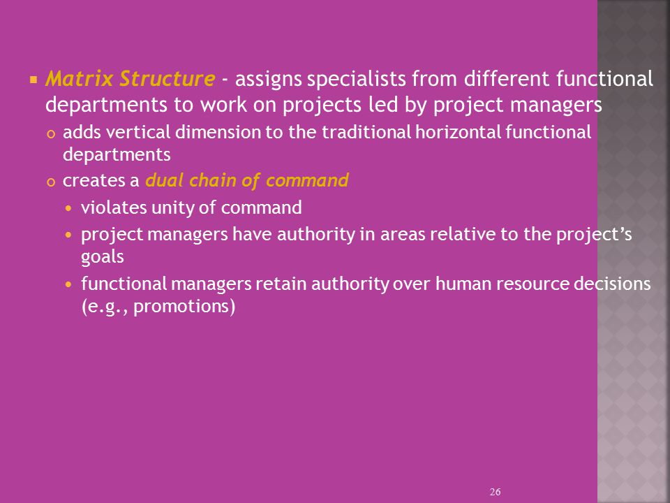  Matrix Structure - assigns specialists from different functional departments to work on projects led by project managers adds vertical dimension to the traditional horizontal functional departments creates a dual chain of command violates unity of command project managers have authority in areas relative to the project’s goals functional managers retain authority over human resource decisions (e.g., promotions) 26