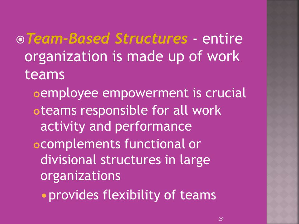  Team-Based Structures - entire organization is made up of work teams employee empowerment is crucial teams responsible for all work activity and performance complements functional or divisional structures in large organizations provides flexibility of teams 29