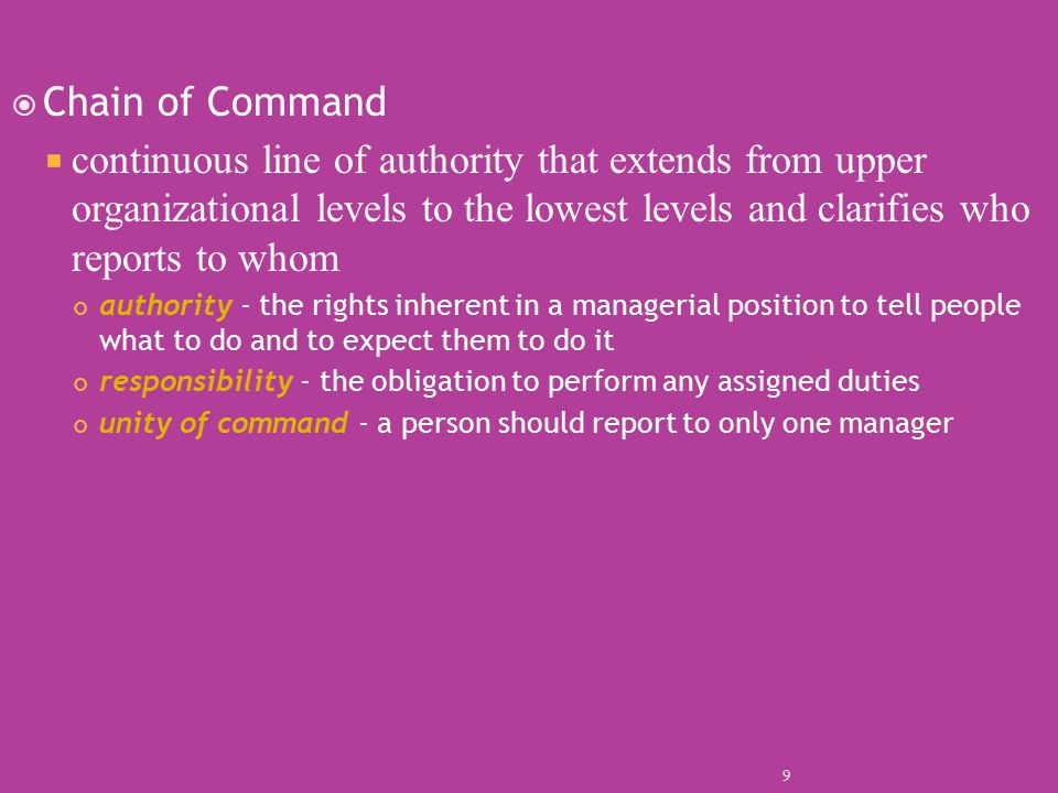  Chain of Command  continuous line of authority that extends from upper organizational levels to the lowest levels and clarifies who reports to whom authority - the rights inherent in a managerial position to tell people what to do and to expect them to do it responsibility - the obligation to perform any assigned duties unity of command - a person should report to only one manager 9