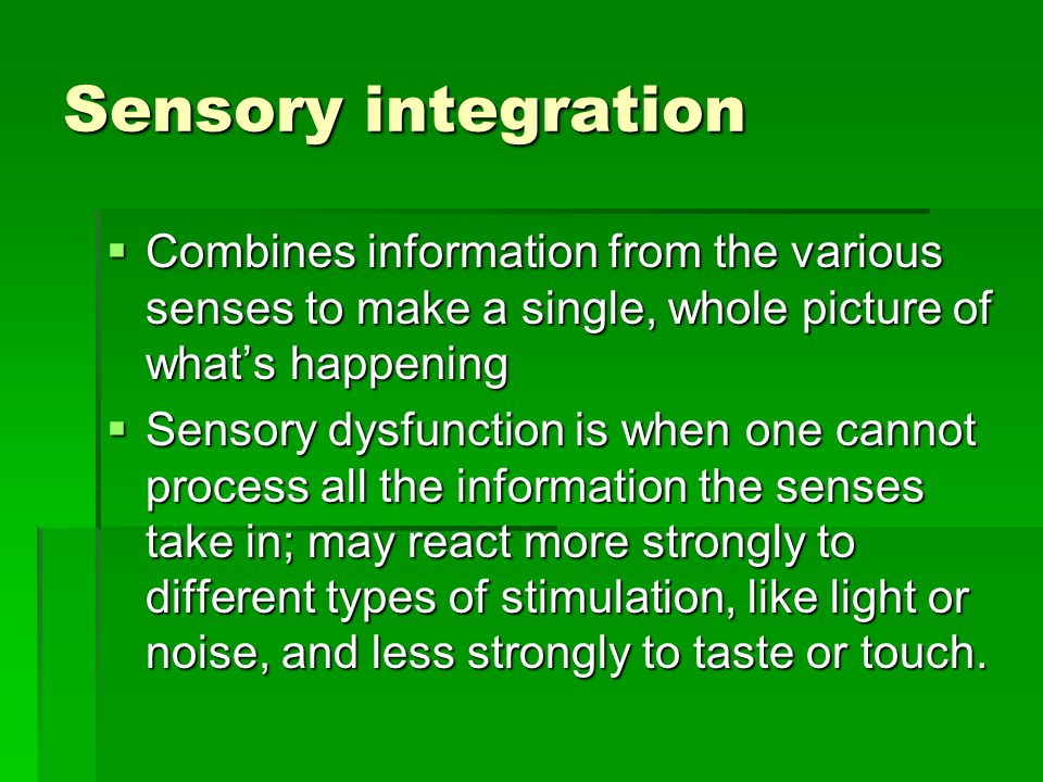 Sensory integration  Combines information from the various senses to make a single, whole picture of what’s happening  Sensory dysfunction is when one cannot process all the information the senses take in; may react more strongly to different types of stimulation, like light or noise, and less strongly to taste or touch.
