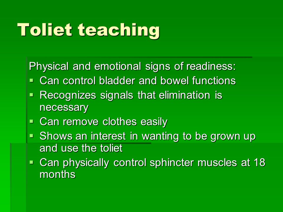 Toliet teaching Physical and emotional signs of readiness:  Can control bladder and bowel functions  Recognizes signals that elimination is necessary  Can remove clothes easily  Shows an interest in wanting to be grown up and use the toliet  Can physically control sphincter muscles at 18 months