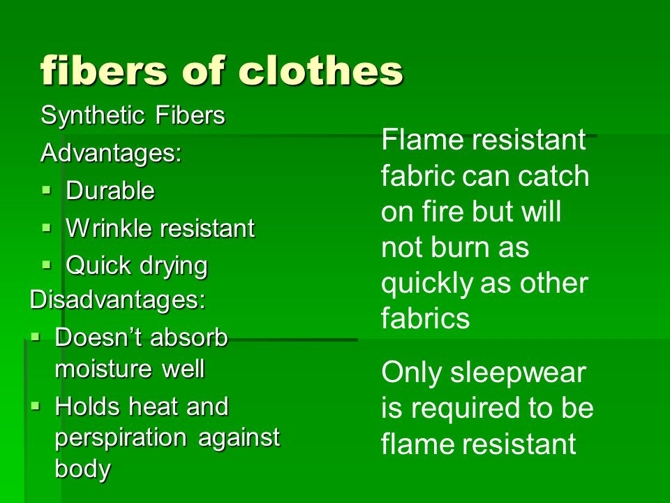 fibers of clothes Synthetic Fibers Advantages:  Durable  Wrinkle resistant  Quick drying Disadvantages:  Doesn’t absorb moisture well  Holds heat and perspiration against body Flame resistant fabric can catch on fire but will not burn as quickly as other fabrics Only sleepwear is required to be flame resistant