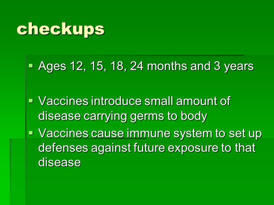 checkups  Ages 12, 15, 18, 24 months and 3 years  Vaccines introduce small amount of disease carrying germs to body  Vaccines cause immune system to set up defenses against future exposure to that disease