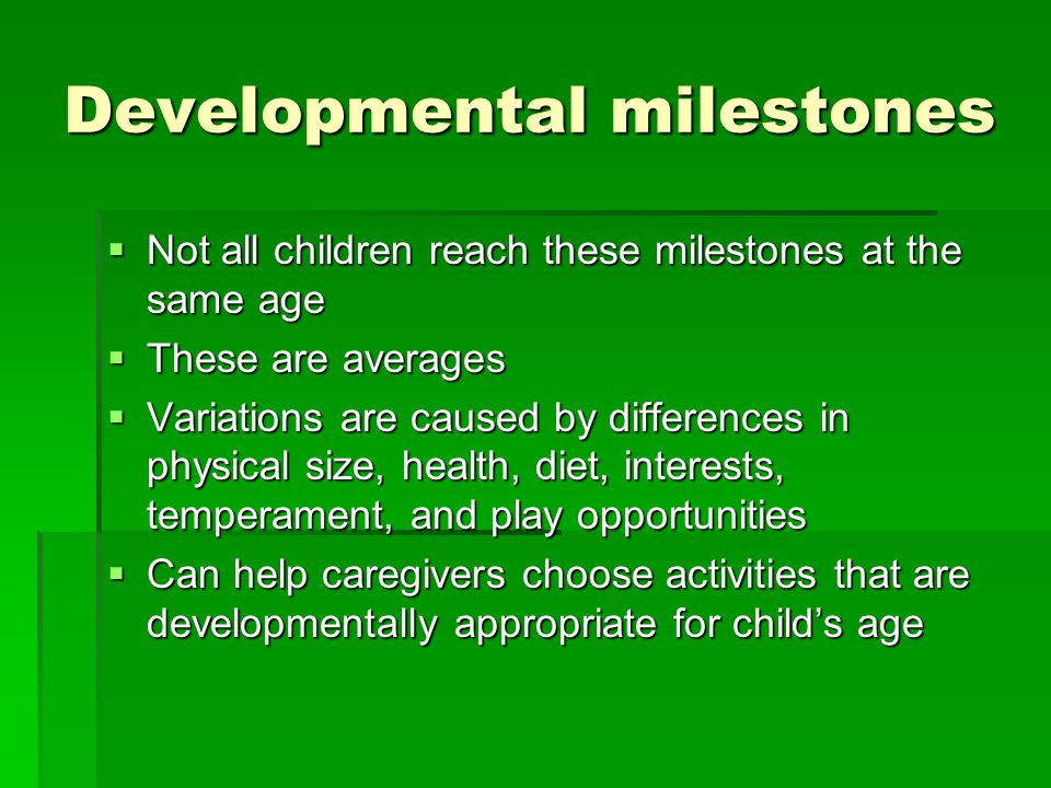 Developmental milestones  Not all children reach these milestones at the same age  These are averages  Variations are caused by differences in physical size, health, diet, interests, temperament, and play opportunities  Can help caregivers choose activities that are developmentally appropriate for child’s age