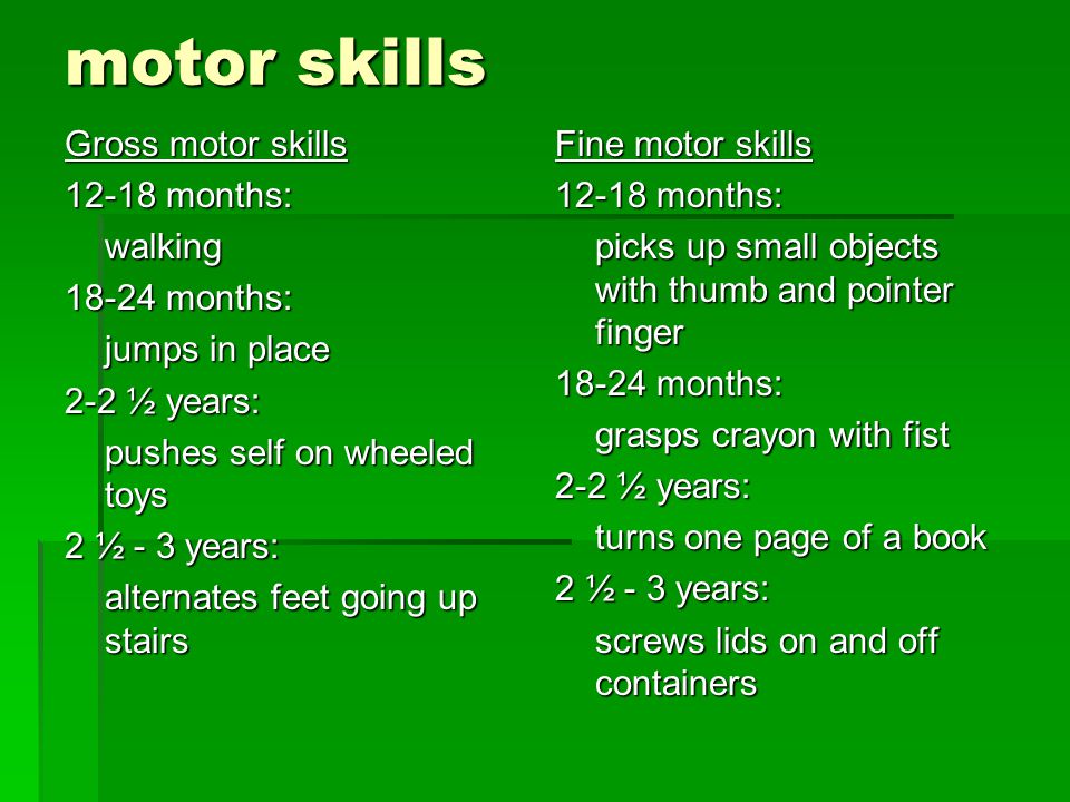 motor skills Gross motor skills months: walking months: jumps in place 2-2 ½ years: pushes self on wheeled toys 2 ½ - 3 years: alternates feet going up stairs Fine motor skills months: picks up small objects with thumb and pointer finger months: grasps crayon with fist 2-2 ½ years: turns one page of a book 2 ½ - 3 years: screws lids on and off containers