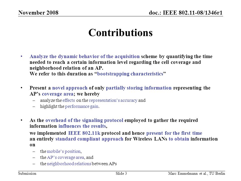 doc.: IEEE /1346r1 Submission November 2008 Marc Emmelmann et al., TU BerlinSlide 3 Contributions Analyze the dynamic behavior of the acquisition scheme by quantifying the time needed to reach a certain information level regarding the cell coverage and neighborhood relation of an AP.