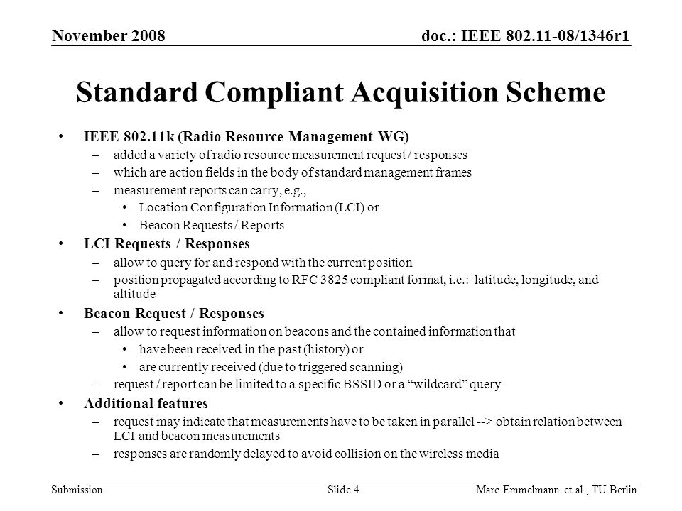 doc.: IEEE /1346r1 Submission November 2008 Marc Emmelmann et al., TU BerlinSlide 4 Standard Compliant Acquisition Scheme IEEE k (Radio Resource Management WG) –added a variety of radio resource measurement request / responses –which are action fields in the body of standard management frames –measurement reports can carry, e.g., Location Configuration Information (LCI) or Beacon Requests / Reports LCI Requests / Responses –allow to query for and respond with the current position –position propagated according to RFC 3825 compliant format, i.e.: latitude, longitude, and altitude Beacon Request / Responses –allow to request information on beacons and the contained information that have been received in the past (history) or are currently received (due to triggered scanning) –request / report can be limited to a specific BSSID or a wildcard query Additional features –request may indicate that measurements have to be taken in parallel --> obtain relation between LCI and beacon measurements –responses are randomly delayed to avoid collision on the wireless media