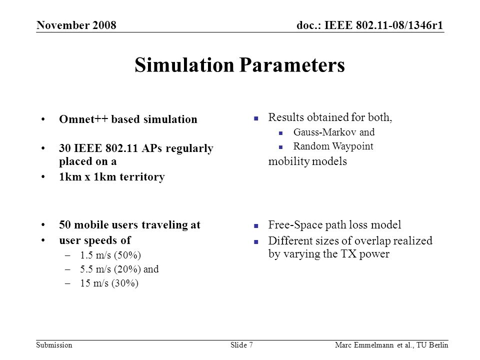doc.: IEEE /1346r1 Submission Simulation Parameters November 2008 Marc Emmelmann et al., TU BerlinSlide 7 Omnet++ based simulation 30 IEEE APs regularly placed on a 1km x 1km territory 50 mobile users traveling at user speeds of –1.5 m/s (50%) –5.5 m/s (20%) and –15 m/s (30%) Results obtained for both, Gauss-Markov and Random Waypoint mobility models Free-Space path loss model Different sizes of overlap realized by varying the TX power