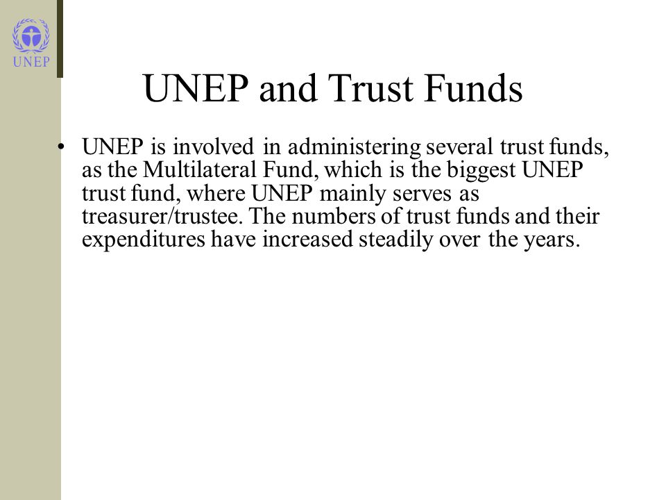 UNEP and Trust Funds UNEP is involved in administering several trust funds, as the Multilateral Fund, which is the biggest UNEP trust fund, where UNEP mainly serves as treasurer/trustee.
