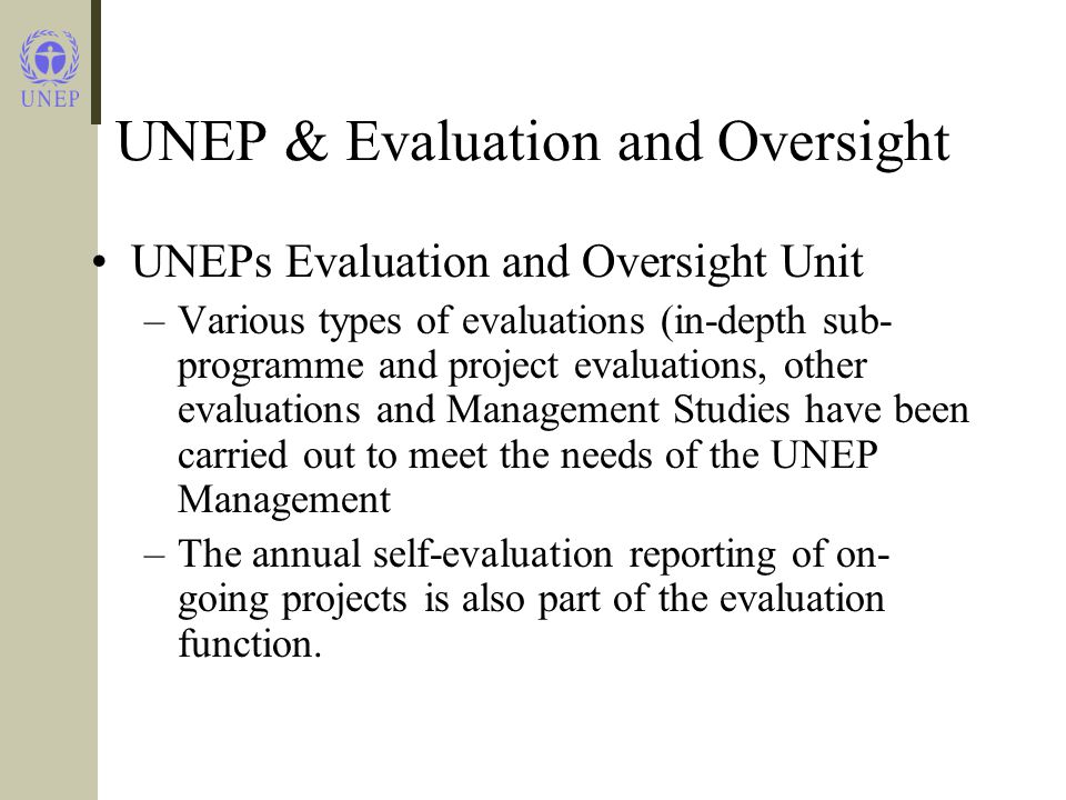 UNEP & Evaluation and Oversight UNEPs Evaluation and Oversight Unit –Various types of evaluations (in-depth sub- programme and project evaluations, other evaluations and Management Studies have been carried out to meet the needs of the UNEP Management –The annual self-evaluation reporting of on- going projects is also part of the evaluation function.