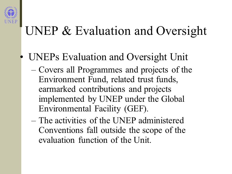 UNEP & Evaluation and Oversight UNEPs Evaluation and Oversight Unit –Covers all Programmes and projects of the Environment Fund, related trust funds, earmarked contributions and projects implemented by UNEP under the Global Environmental Facility (GEF).