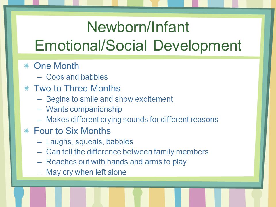 Newborn/Infant Emotional/Social Development One Month –Coos and babbles Two to Three Months –Begins to smile and show excitement –Wants companionship –Makes different crying sounds for different reasons Four to Six Months –Laughs, squeals, babbles –Can tell the difference between family members –Reaches out with hands and arms to play –May cry when left alone