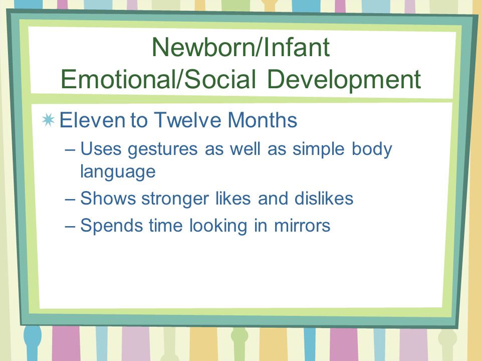 Newborn/Infant Emotional/Social Development Eleven to Twelve Months –Uses gestures as well as simple body language –Shows stronger likes and dislikes –Spends time looking in mirrors
