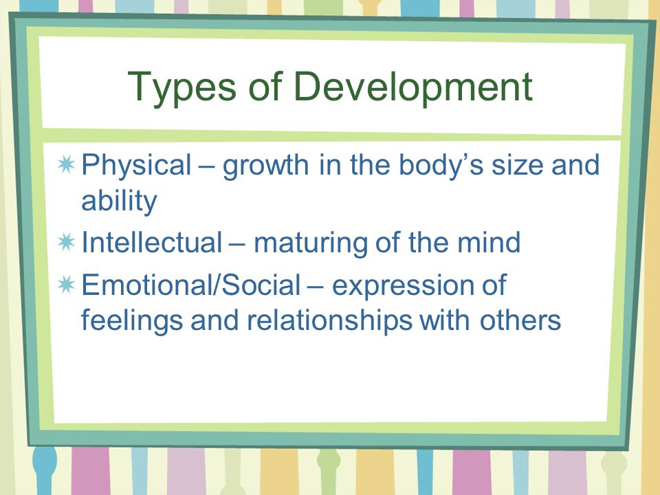 Types of Development Physical – growth in the body’s size and ability Intellectual – maturing of the mind Emotional/Social – expression of feelings and relationships with others