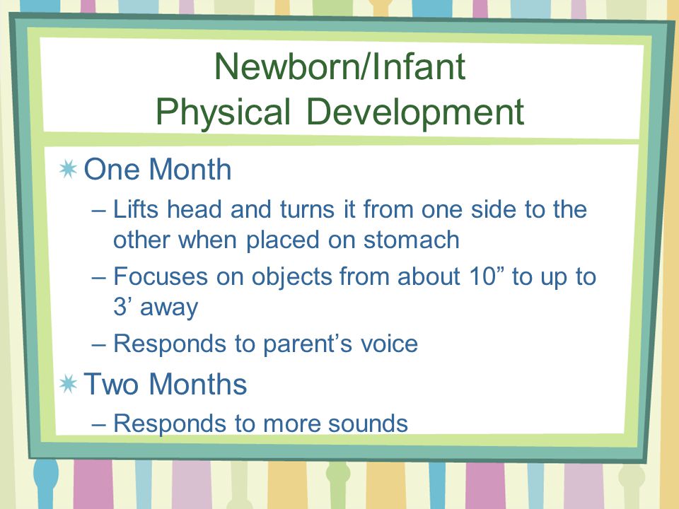 Newborn/Infant Physical Development One Month –Lifts head and turns it from one side to the other when placed on stomach –Focuses on objects from about 10 to up to 3’ away –Responds to parent’s voice Two Months –Responds to more sounds