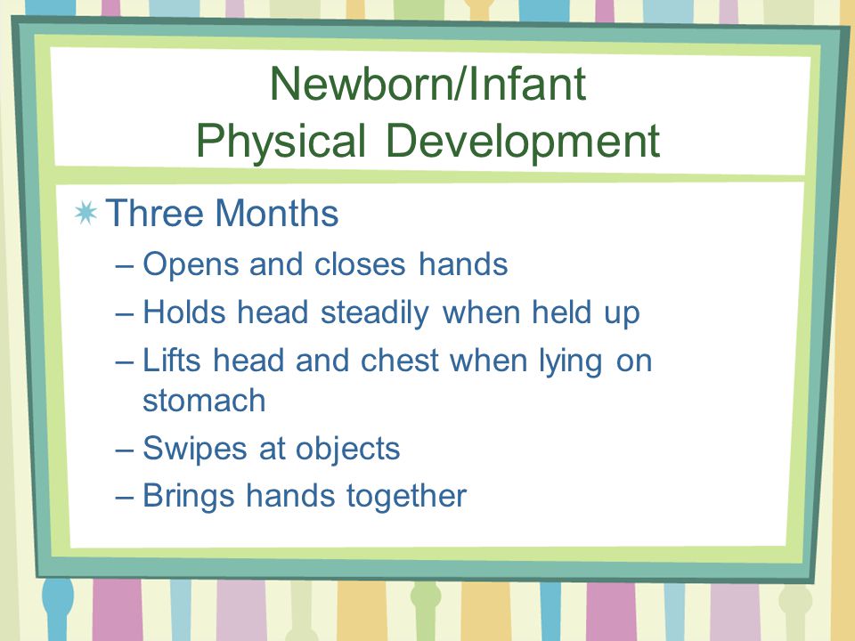 Newborn/Infant Physical Development Three Months –Opens and closes hands –Holds head steadily when held up –Lifts head and chest when lying on stomach –Swipes at objects –Brings hands together