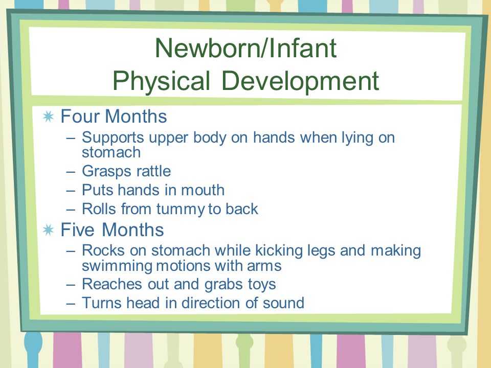 Newborn/Infant Physical Development Four Months –Supports upper body on hands when lying on stomach –Grasps rattle –Puts hands in mouth –Rolls from tummy to back Five Months –Rocks on stomach while kicking legs and making swimming motions with arms –Reaches out and grabs toys –Turns head in direction of sound