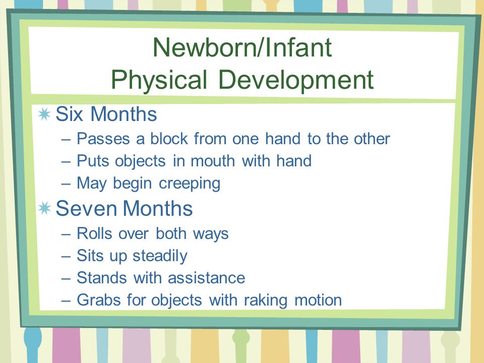 Newborn/Infant Physical Development Six Months –Passes a block from one hand to the other –Puts objects in mouth with hand –May begin creeping Seven Months –Rolls over both ways –Sits up steadily –Stands with assistance –Grabs for objects with raking motion