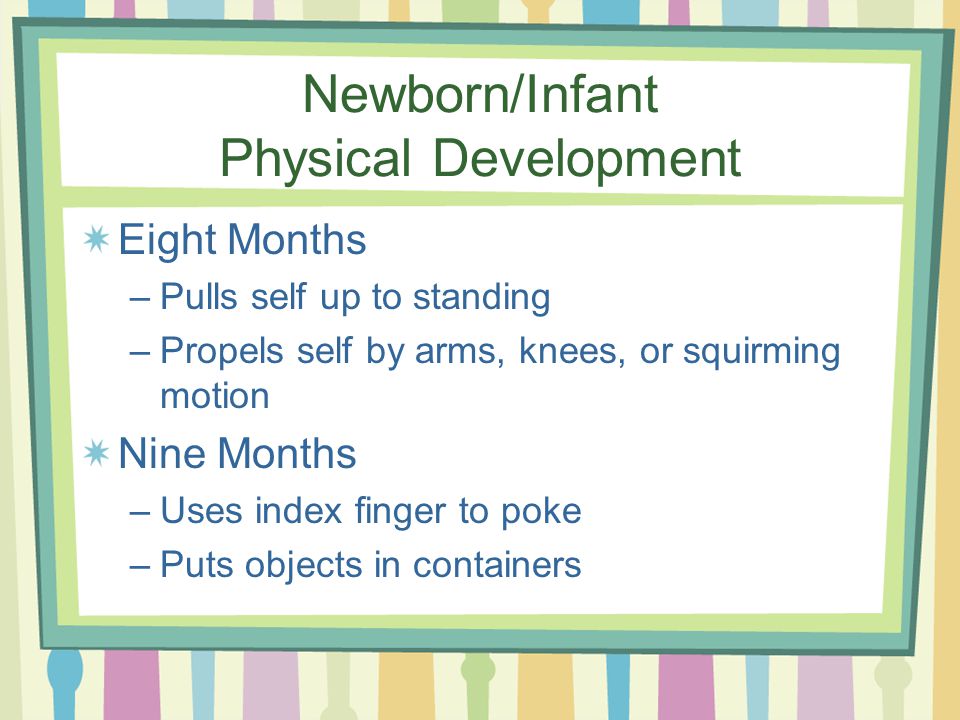 Newborn/Infant Physical Development Eight Months –Pulls self up to standing –Propels self by arms, knees, or squirming motion Nine Months –Uses index finger to poke –Puts objects in containers