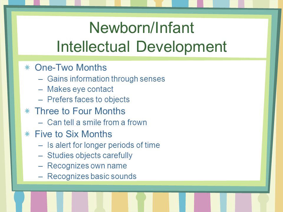 Newborn/Infant Intellectual Development One-Two Months –Gains information through senses –Makes eye contact –Prefers faces to objects Three to Four Months –Can tell a smile from a frown Five to Six Months –Is alert for longer periods of time –Studies objects carefully –Recognizes own name –Recognizes basic sounds