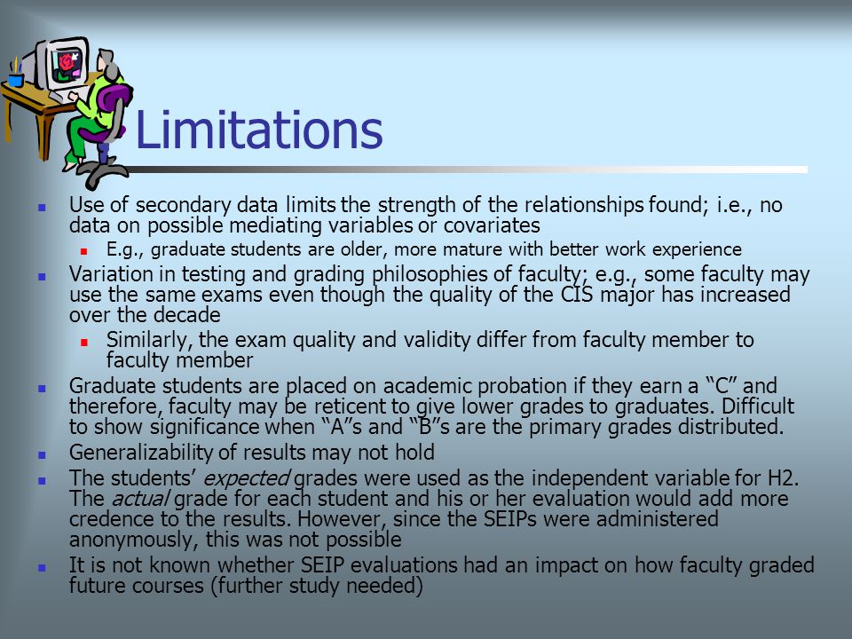 Limitations Use of secondary data limits the strength of the relationships found; i.e., no data on possible mediating variables or covariates E.g., graduate students are older, more mature with better work experience Variation in testing and grading philosophies of faculty; e.g., some faculty may use the same exams even though the quality of the CIS major has increased over the decade Similarly, the exam quality and validity differ from faculty member to faculty member Graduate students are placed on academic probation if they earn a C and therefore, faculty may be reticent to give lower grades to graduates.