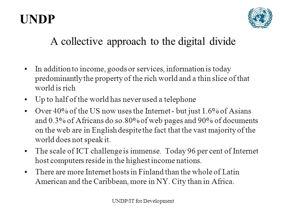 UNDP/IT for Development A collective approach to the digital divide In addition to income, goods or services, information is today predominantly the property of the rich world and a thin slice of that world is rich Up to half of the world has never used a telephone Over 40% of the US now uses the Internet - but just 1.6% of Asians and 0.3% of Africans do so.80% of web pages and 90% of documents on the web are in English despite the fact that the vast majority of the world does not speak it.