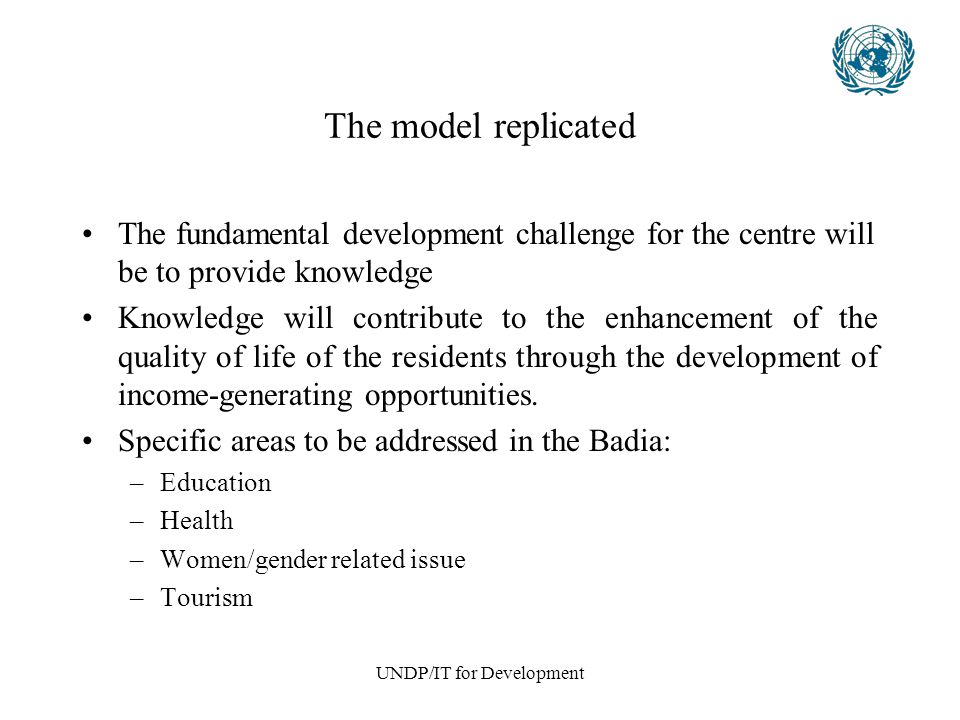 UNDP/IT for Development The model replicated The fundamental development challenge for the centre will be to provide knowledge Knowledge will contribute to the enhancement of the quality of life of the residents through the development of income-generating opportunities.