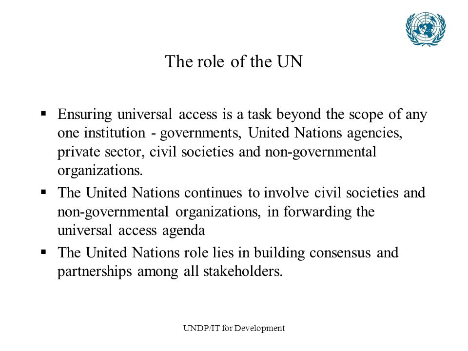 UNDP/IT for Development The role of the UN  Ensuring universal access is a task beyond the scope of any one institution - governments, United Nations agencies, private sector, civil societies and non-governmental organizations.