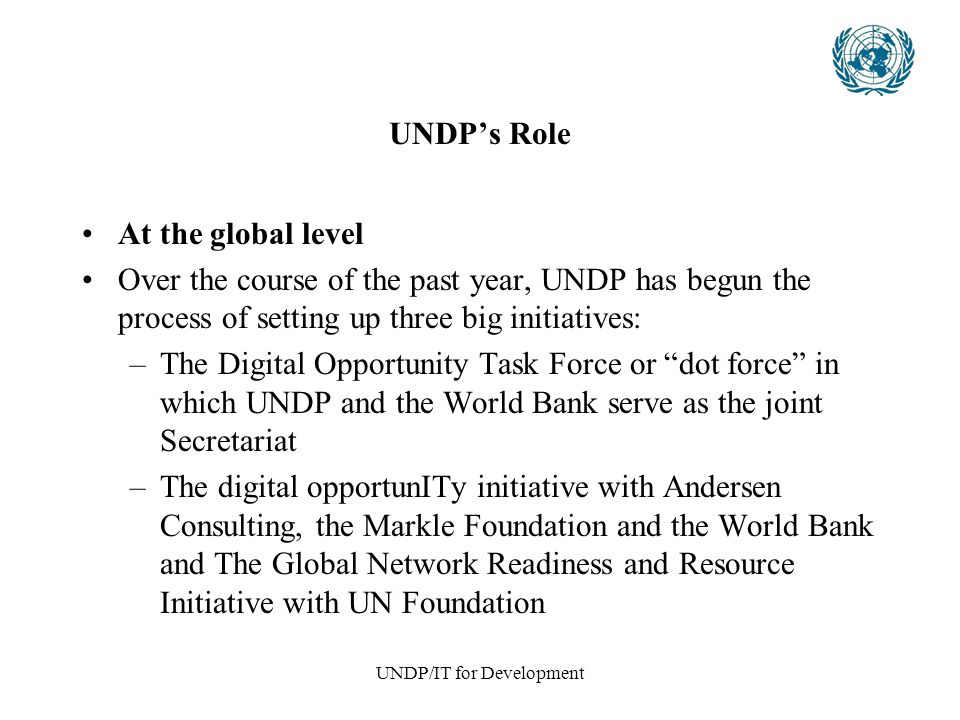 UNDP/IT for Development UNDP’s Role At the global level Over the course of the past year, UNDP has begun the process of setting up three big initiatives: –The Digital Opportunity Task Force or dot force in which UNDP and the World Bank serve as the joint Secretariat –The digital opportunITy initiative with Andersen Consulting, the Markle Foundation and the World Bank and The Global Network Readiness and Resource Initiative with UN Foundation