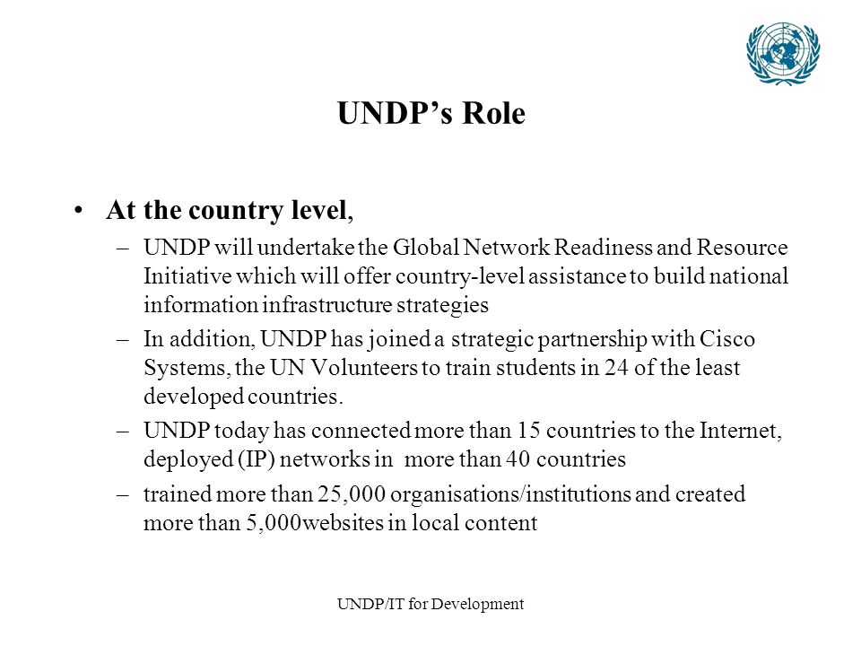 UNDP/IT for Development UNDP’s Role At the country level, –UNDP will undertake the Global Network Readiness and Resource Initiative which will offer country-level assistance to build national information infrastructure strategies –In addition, UNDP has joined a strategic partnership with Cisco Systems, the UN Volunteers to train students in 24 of the least developed countries.