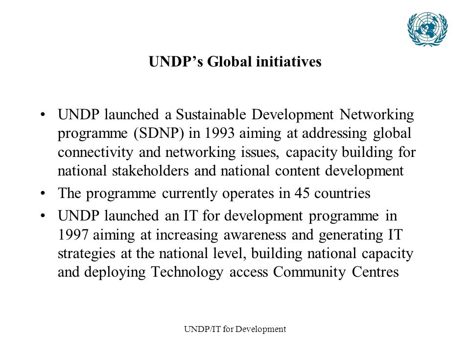 UNDP/IT for Development UNDP’s Global initiatives UNDP launched a Sustainable Development Networking programme (SDNP) in 1993 aiming at addressing global connectivity and networking issues, capacity building for national stakeholders and national content development The programme currently operates in 45 countries UNDP launched an IT for development programme in 1997 aiming at increasing awareness and generating IT strategies at the national level, building national capacity and deploying Technology access Community Centres