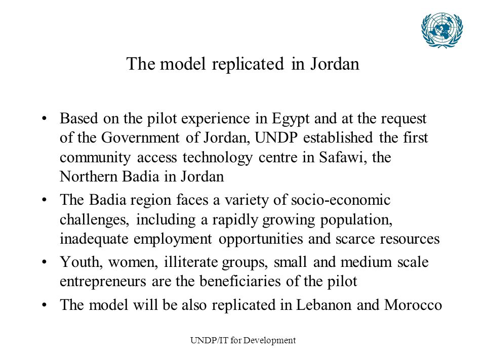 UNDP/IT for Development The model replicated in Jordan Based on the pilot experience in Egypt and at the request of the Government of Jordan, UNDP established the first community access technology centre in Safawi, the Northern Badia in Jordan The Badia region faces a variety of socio-economic challenges, including a rapidly growing population, inadequate employment opportunities and scarce resources Youth, women, illiterate groups, small and medium scale entrepreneurs are the beneficiaries of the pilot The model will be also replicated in Lebanon and Morocco