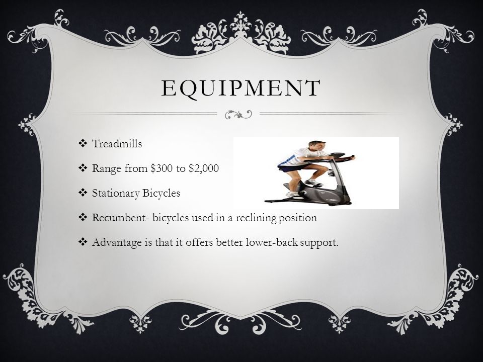 EQUIPMENT  Treadmills  Range from $300 to $2,000  Stationary Bicycles  Recumbent- bicycles used in a reclining position  Advantage is that it offers better lower-back support.