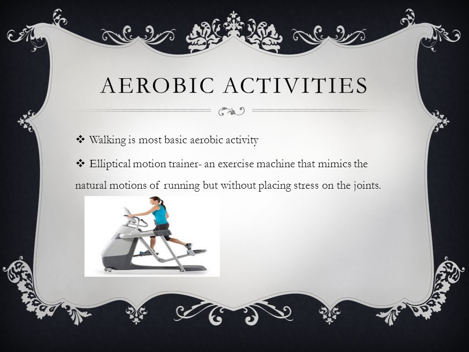AEROBIC ACTIVITIES  Walking is most basic aerobic activity  Elliptical motion trainer- an exercise machine that mimics the natural motions of running but without placing stress on the joints.
