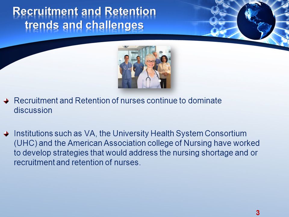 3 Recruitment and Retention of nurses continue to dominate discussion Institutions such as VA, the University Health System Consortium (UHC) and the American Association college of Nursing have worked to develop strategies that would address the nursing shortage and or recruitment and retention of nurses.