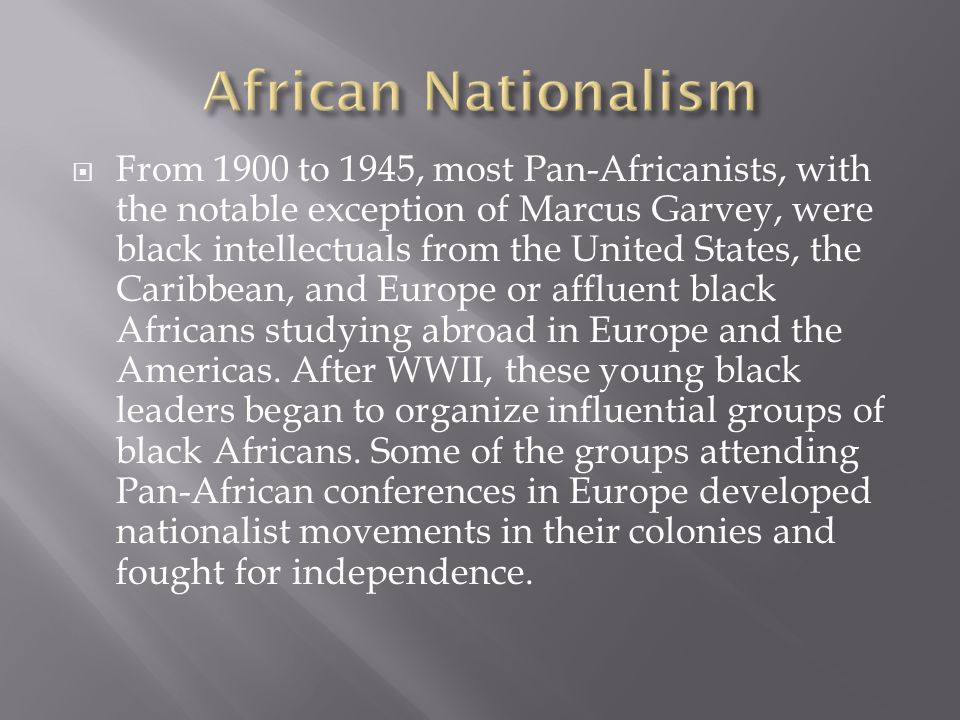  From 1900 to 1945, most Pan-Africanists, with the notable exception of Marcus Garvey, were black intellectuals from the United States, the Caribbean, and Europe or affluent black Africans studying abroad in Europe and the Americas.