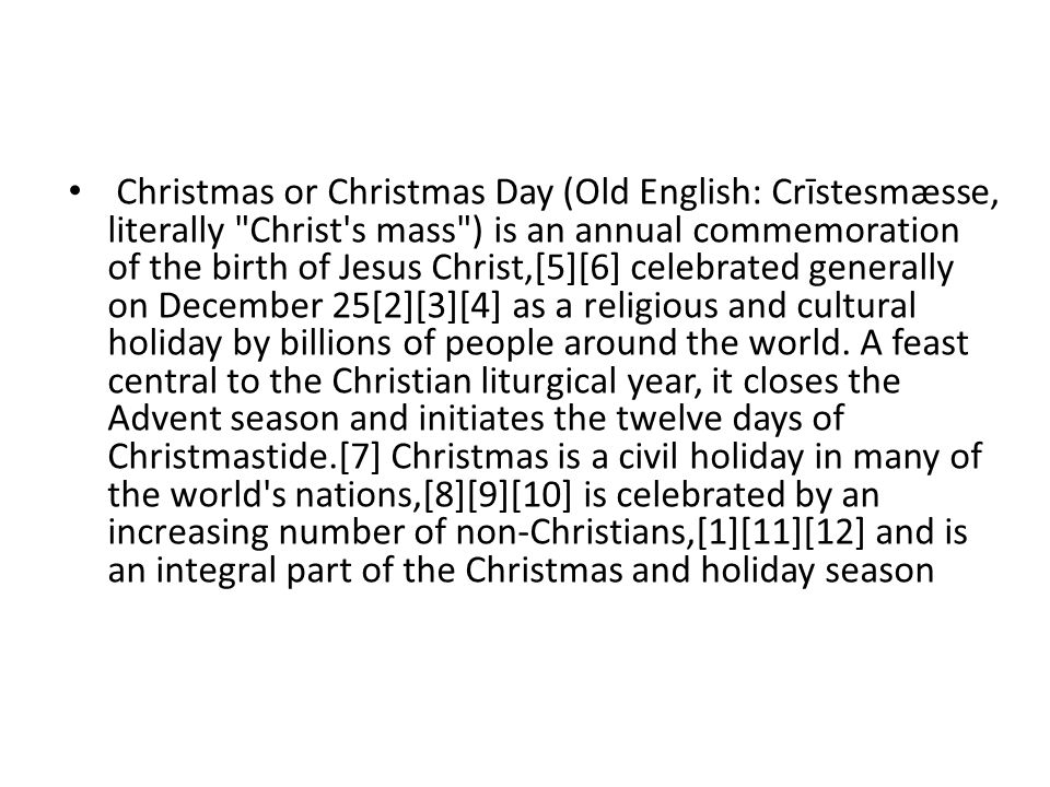 Christmas or Christmas Day (Old English: Crīstesmæsse, literally Christ s mass ) is an annual commemoration of the birth of Jesus Christ,[5][6] celebrated generally on December 25[2][3][4] as a religious and cultural holiday by billions of people around the world.