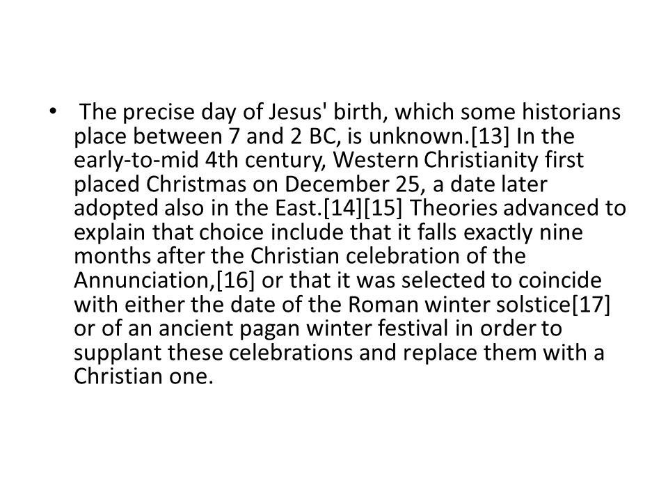 The precise day of Jesus birth, which some historians place between 7 and 2 BC, is unknown.[13] In the early-to-mid 4th century, Western Christianity first placed Christmas on December 25, a date later adopted also in the East.[14][15] Theories advanced to explain that choice include that it falls exactly nine months after the Christian celebration of the Annunciation,[16] or that it was selected to coincide with either the date of the Roman winter solstice[17] or of an ancient pagan winter festival in order to supplant these celebrations and replace them with a Christian one.