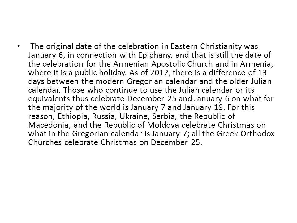 The original date of the celebration in Eastern Christianity was January 6, in connection with Epiphany, and that is still the date of the celebration for the Armenian Apostolic Church and in Armenia, where it is a public holiday.