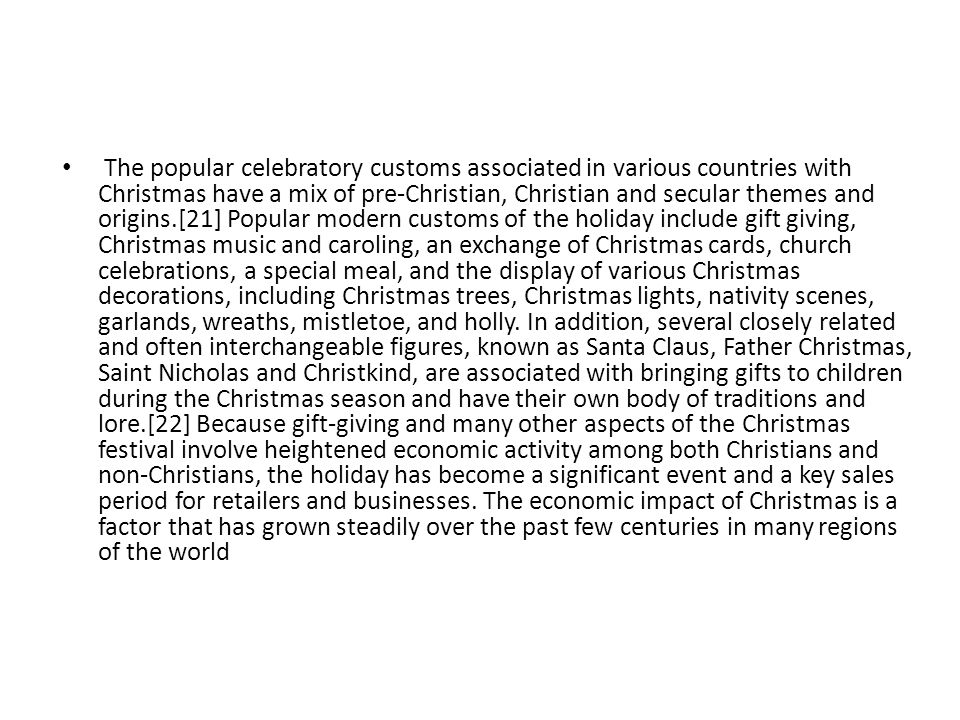 The popular celebratory customs associated in various countries with Christmas have a mix of pre-Christian, Christian and secular themes and origins.[21] Popular modern customs of the holiday include gift giving, Christmas music and caroling, an exchange of Christmas cards, church celebrations, a special meal, and the display of various Christmas decorations, including Christmas trees, Christmas lights, nativity scenes, garlands, wreaths, mistletoe, and holly.