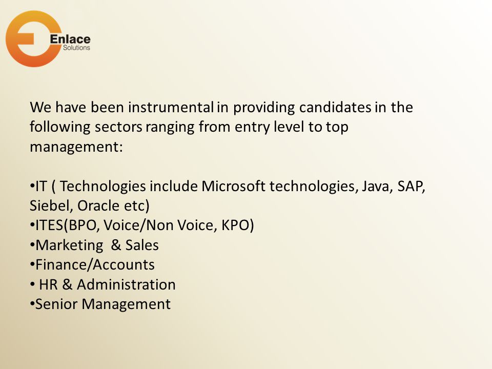 We have been instrumental in providing candidates in the following sectors ranging from entry level to top management: IT ( Technologies include Microsoft technologies, Java, SAP, Siebel, Oracle etc) ITES(BPO, Voice/Non Voice, KPO) Marketing & Sales Finance/Accounts HR & Administration Senior Management