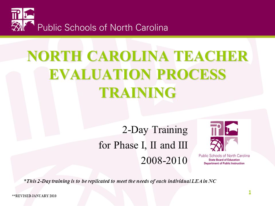 NORTH CAROLINA TEACHER EVALUATION PROCESS TRAINING 2-Day Training for Phase I, II and III *This 2-Day training is to be replicated to meet the needs of each individual LEA in NC **REVISED JANUARY 2010