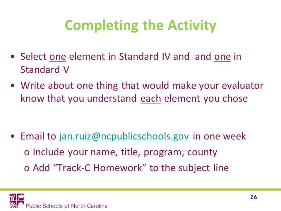 Completing the Activity Select one element in Standard IV and and one in Standard V Write about one thing that would make your evaluator know that you understand each element you chose  to in one oInclude your name, title, program, county oAdd Track-C Homework to the subject line 26
