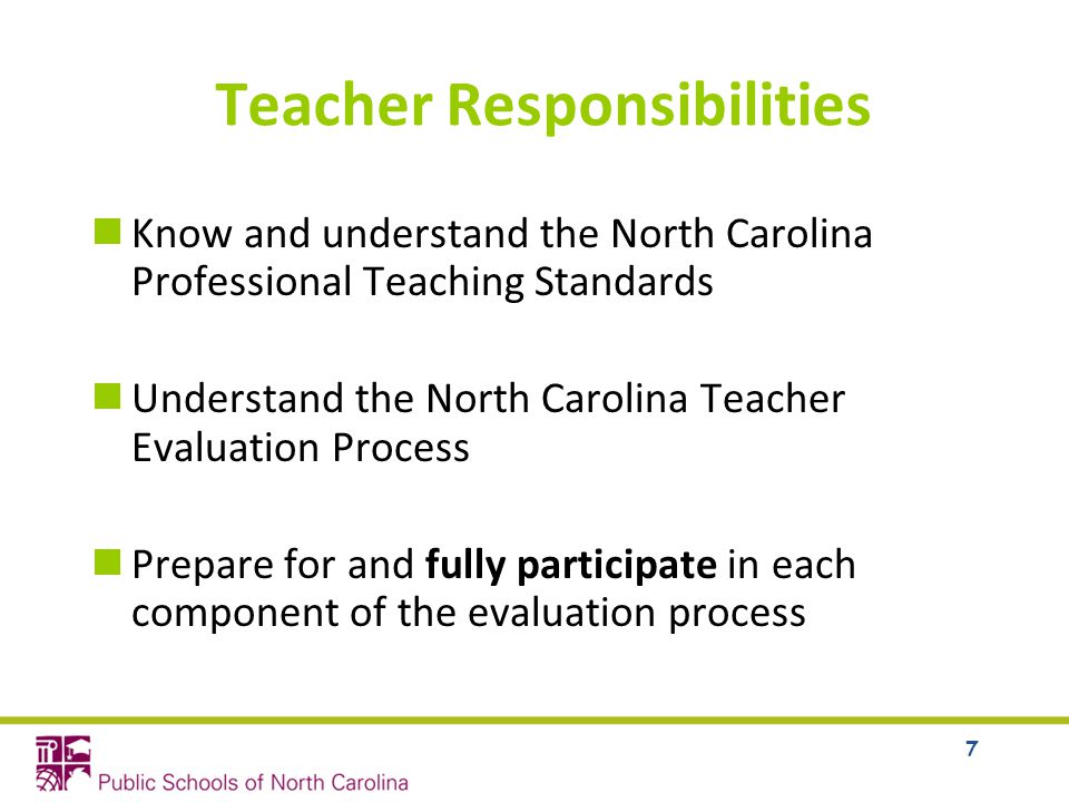 7 Teacher Responsibilities Know and understand the North Carolina Professional Teaching Standards Understand the North Carolina Teacher Evaluation Process Prepare for and fully participate in each component of the evaluation process